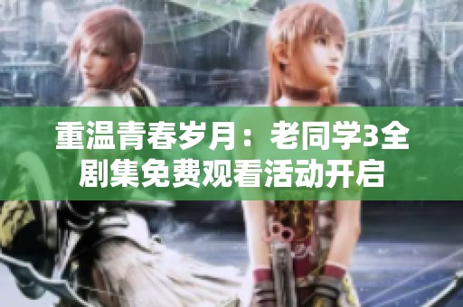 重溫青春歲月：老同學(xué)3全劇集免費(fèi)觀看活動(dòng)開啟