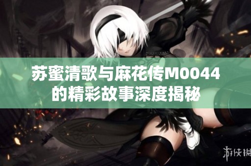 蘇蜜清歌與麻花傳M0044的精彩故事深度揭秘