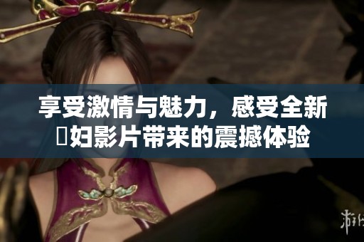 享受激情與魅力，感受全新婬婦影片帶來(lái)的震撼體驗(yàn)
