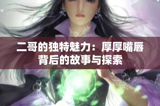 二哥的獨(dú)特魅力：厚厚嘴唇背后的故事與探索
