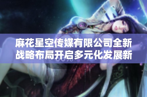 麻花星空傳媒有限公司全新戰(zhàn)略布局開啟多元化發(fā)展新篇章