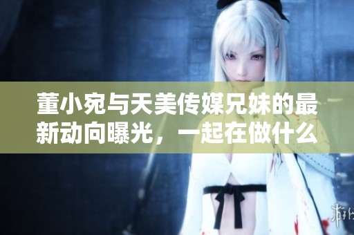 董小宛與天美傳媒兄妹的最新動向曝光，一起在做什么呢