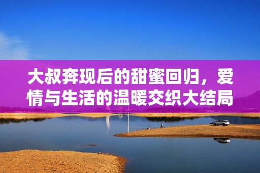 大叔奔現(xiàn)后的甜蜜回歸，愛(ài)情與生活的溫暖交織大結(jié)局