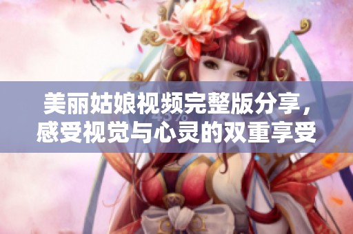 美麗姑娘視頻完整版分享，感受視覺與心靈的雙重享受