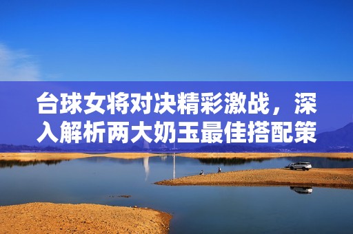 臺球女將對決精彩激戰(zhàn)，深入解析兩大奶玉最佳搭配策略