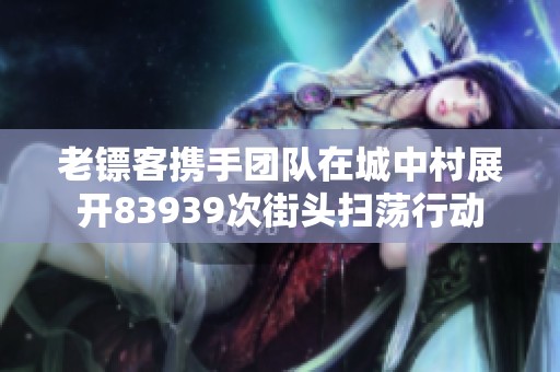 老鏢客攜手團(tuán)隊(duì)在城中村展開(kāi)83939次街頭掃蕩行動(dòng)