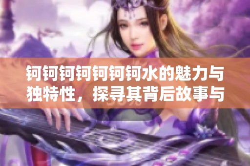 鈳鈳鈳鈳鈳鈳鈳水的魅力與獨(dú)特性，探尋其背后故事與價(jià)值