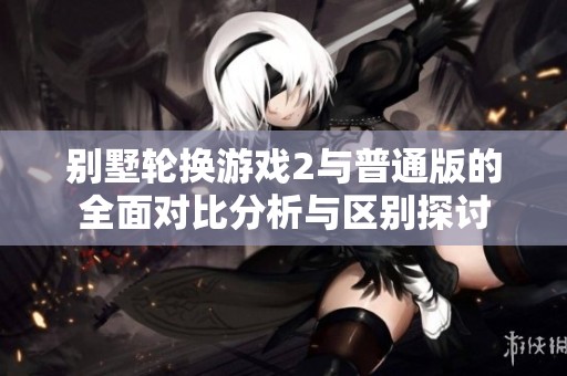 別墅輪換游戲2與普通版的全面對比分析與區(qū)別探討