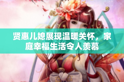賢惠兒媳展現(xiàn)溫暖關(guān)懷，家庭幸福生活令人羨慕