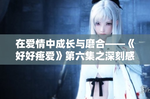 在愛情中成長與磨合——《好好疼愛》第六集之深刻感悟