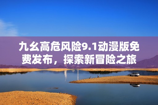 九幺高危風(fēng)險9.1動漫版免費發(fā)布，探索新冒險之旅