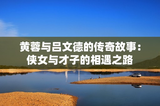 黃蓉與呂文德的傳奇故事：俠女與才子的相遇之路