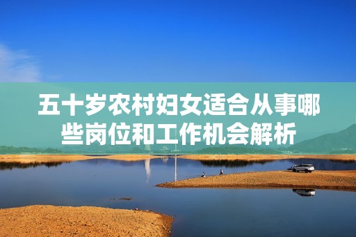 五十歲農(nóng)村婦女適合從事哪些崗位和工作機(jī)會(huì)解析