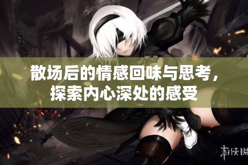 散場后的情感回味與思考，探索內(nèi)心深處的感受