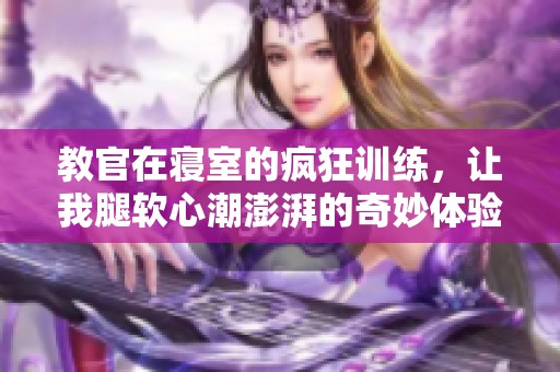 教官在寢室的瘋狂訓(xùn)練，讓我腿軟心潮澎湃的奇妙體驗(yàn)