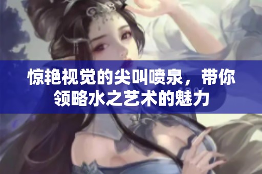 驚艷視覺(jué)的尖叫噴泉，帶你領(lǐng)略水之藝術(shù)的魅力