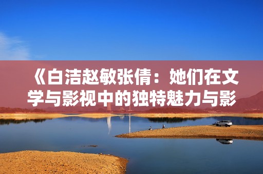 《白潔趙敏張倩：她們在文學(xué)與影視中的獨特魅力與影響》
