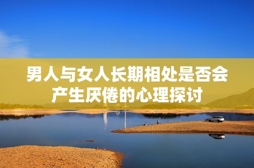男人與女人長(zhǎng)期相處是否會(huì)產(chǎn)生厭倦的心理探討