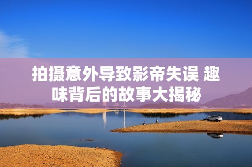 拍攝意外導(dǎo)致影帝失誤 趣味背后的故事大揭秘