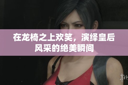 在龍椅之上歡笑，演繹皇后風(fēng)采的絕美瞬間