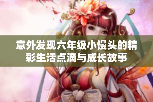 意外發(fā)現(xiàn)六年級小饅頭的精彩生活點(diǎn)滴與成長故事