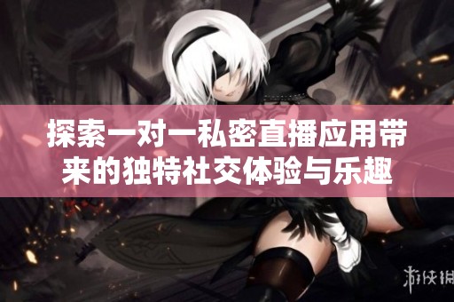 探索一對一私密直播應(yīng)用帶來的獨特社交體驗與樂趣