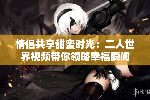情侶共享甜蜜時(shí)光：二人世界視頻帶你領(lǐng)略幸福瞬間