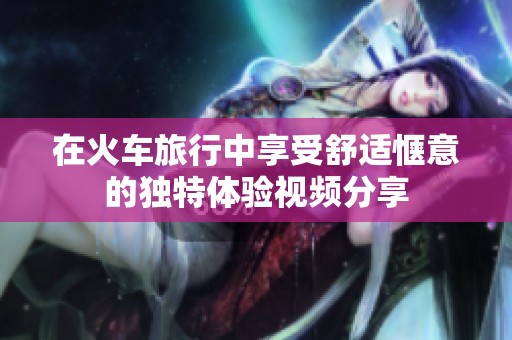 在火車旅行中享受舒適愜意的獨特體驗視頻分享