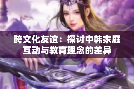 跨文化友誼：探討中韓家庭互動與教育理念的差異