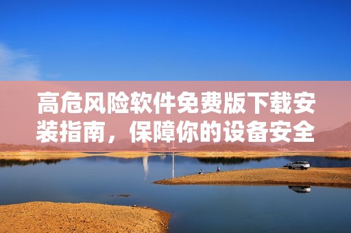 高危風(fēng)險(xiǎn)軟件免費(fèi)版下載安裝指南，保障你的設(shè)備安全