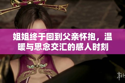 姐姐終于回到父親懷抱，溫暖與思念交匯的感人時刻