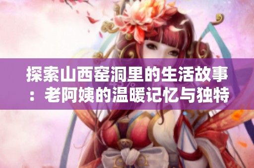 探索山西窯洞里的生活故事：老阿姨的溫暖記憶與獨(dú)特文化