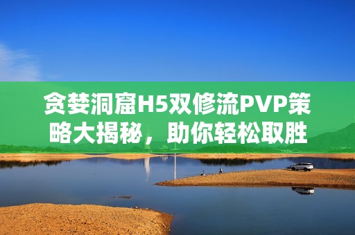貪婪洞窟H5雙修流PVP策略大揭秘，助你輕松取勝