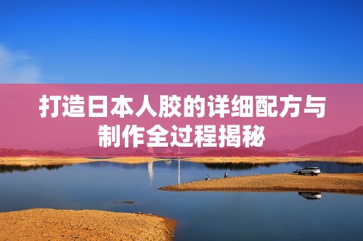 打造日本人膠的詳細(xì)配方與制作全過程揭秘