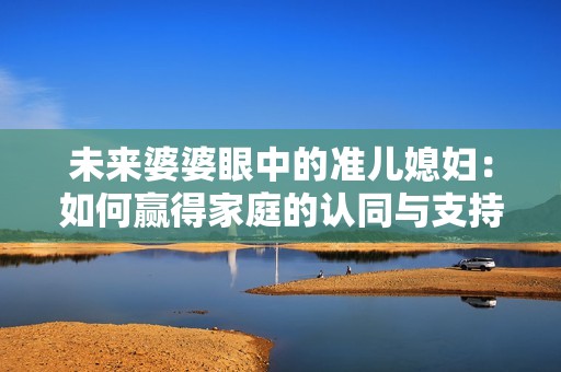 未來婆婆眼中的準(zhǔn)兒媳婦：如何贏得家庭的認(rèn)同與支持