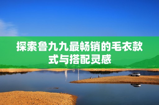探索魯九九最暢銷的毛衣款式與搭配靈感