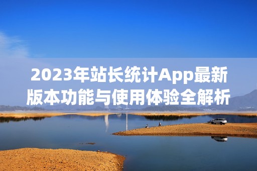 2023年站長統(tǒng)計App最新版本功能與使用體驗全解析
