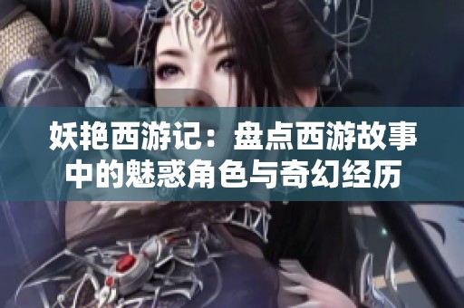 妖艷西游記：盤點西游故事中的魅惑角色與奇幻經(jīng)歷