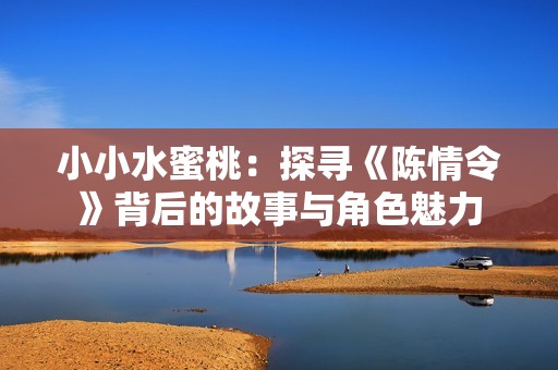 小小水蜜桃：探尋《陳情令》背后的故事與角色魅力