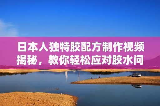 日本人獨特膠配方制作視頻揭秘，教你輕松應對膠水問題