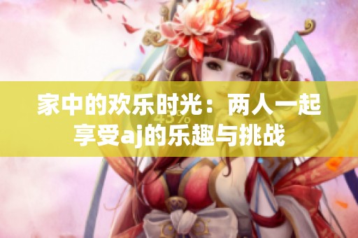 家中的歡樂時光：兩人一起享受aj的樂趣與挑戰(zhàn)