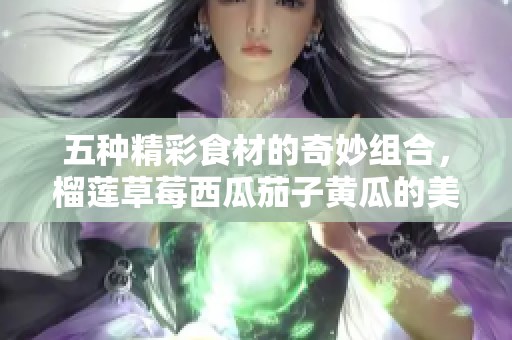五種精彩食材的奇妙組合，榴蓮草莓西瓜茄子黃瓜的美味探索