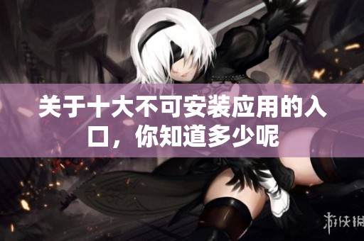關(guān)于十大不可安裝應(yīng)用的入口，你知道多少呢