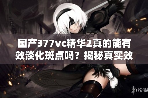 國(guó)產(chǎn)377vc精華2真的能有效淡化斑點(diǎn)嗎？揭秘真實(shí)效果！