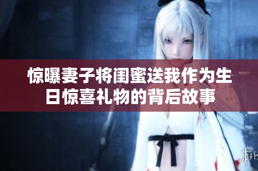 驚曝妻子將閨蜜送我作為生日驚喜禮物的背后故事