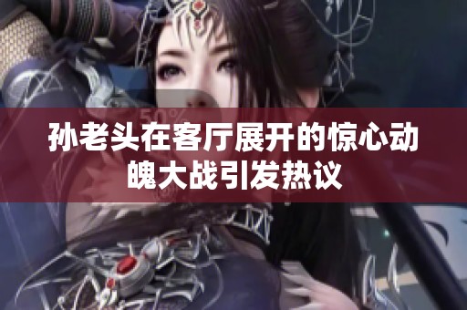 孫老頭在客廳展開的驚心動魄大戰(zhàn)引發(fā)熱議