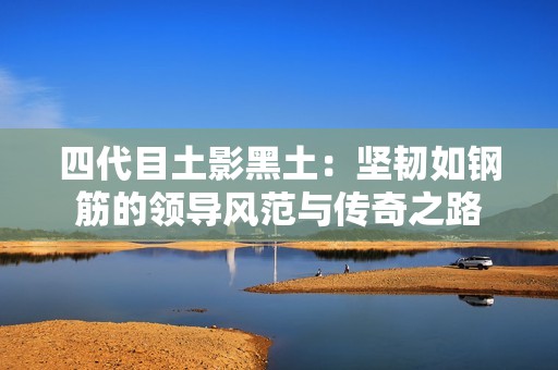 四代目土影黑土：堅(jiān)韌如鋼筋的領(lǐng)導(dǎo)風(fēng)范與傳奇之路