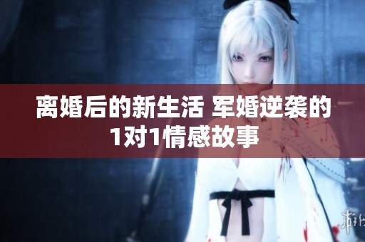 離婚后的新生活 軍婚逆襲的1對1情感故事
