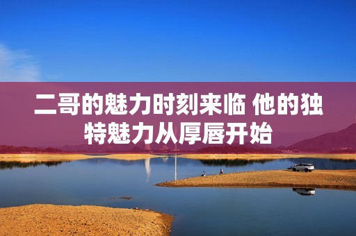 二哥的魅力時刻來臨 他的獨特魅力從厚唇開始