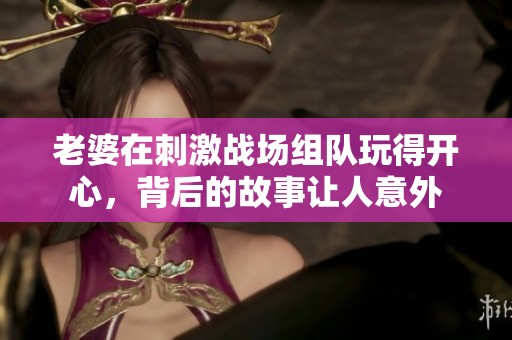 老婆在刺激戰(zhàn)場(chǎng)組隊(duì)玩得開(kāi)心，背后的故事讓人意外